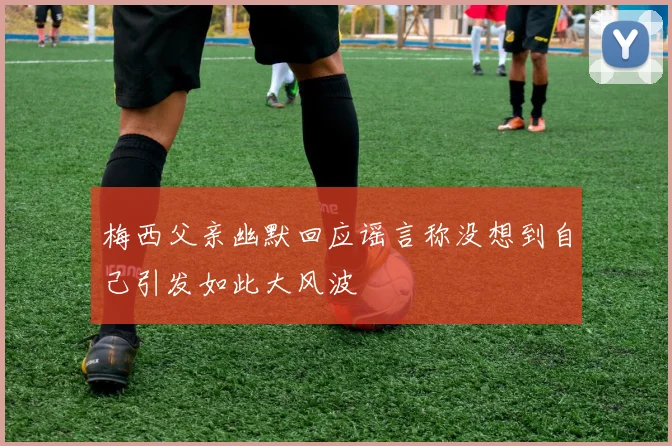 梅西父亲幽默回应谣言称没想到自己引发如此大风波