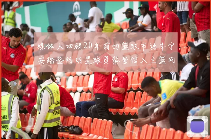 媒体人回顾20年前的篮球市场李宁安踏签约明星球员蔡崇信入主篮网的时代变迁