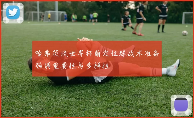 哈弗茨谈世界杯前定位球战术准备强调重要性与多样性