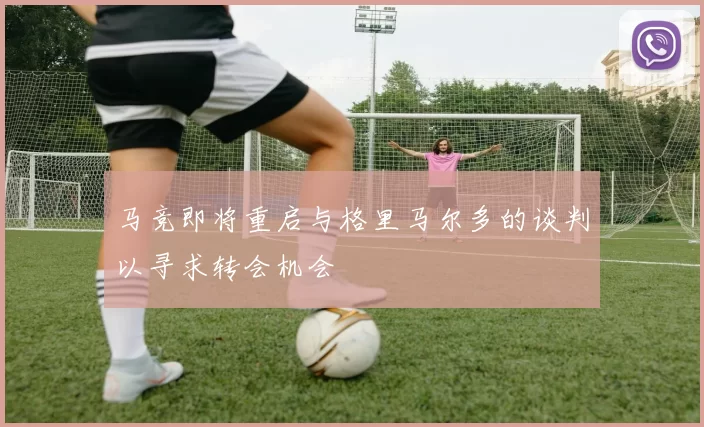 马竞即将重启与格里马尔多的谈判以寻求转会机会