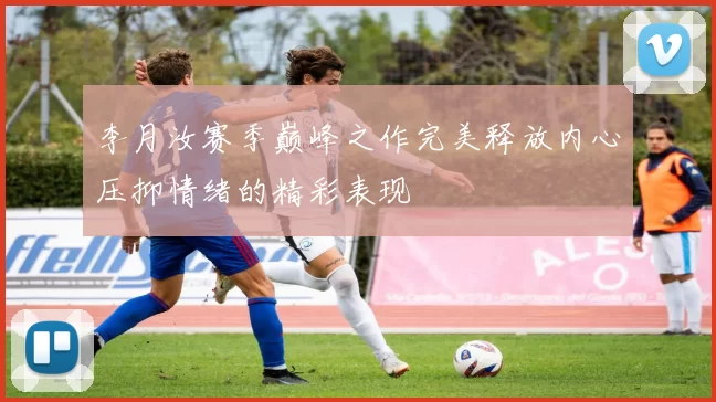 李月汝赛季巅峰之作完美释放内心压抑情绪的精彩表现