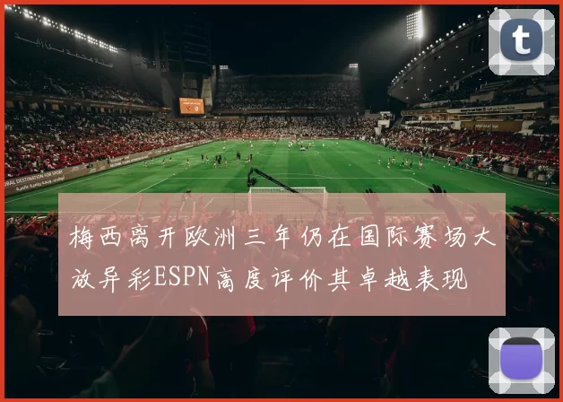 梅西离开欧洲三年仍在国际赛场大放异彩ESPN高度评价其卓越表现