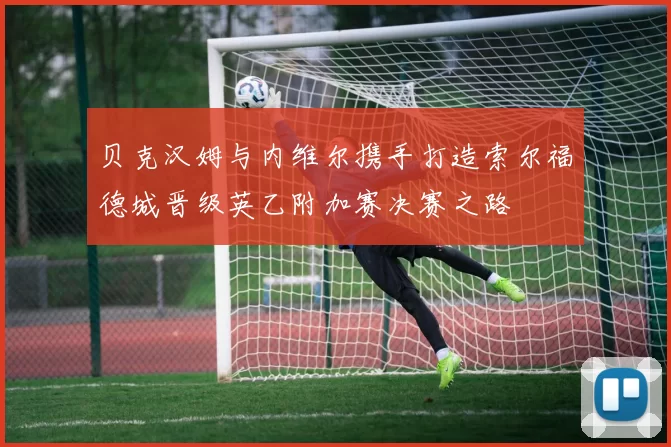 贝克汉姆与内维尔携手打造索尔福德城晋级英乙附加赛决赛之路