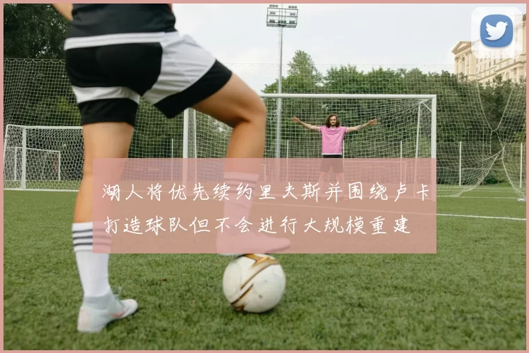 湖人将优先续约里夫斯并围绕卢卡打造球队但不会进行大规模重建