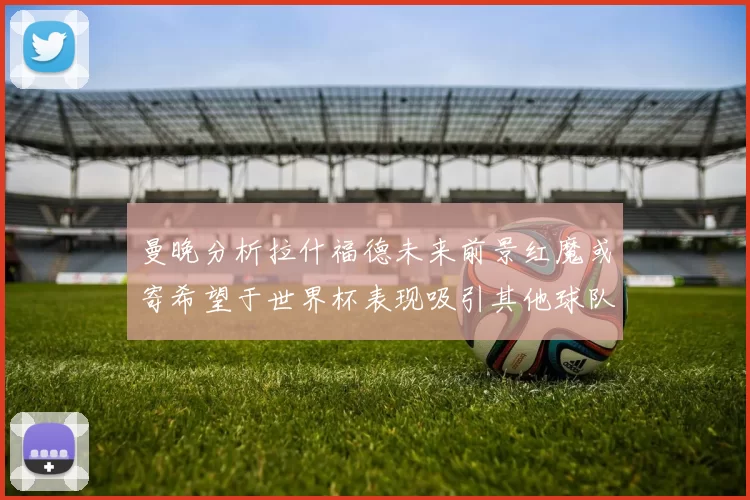 曼晚分析拉什福德未来前景红魔或寄希望于世界杯表现吸引其他球队