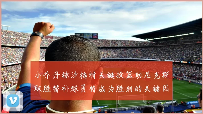 小乔丹称沙梅特关键投篮助尼克斯取胜替补球员将成为胜利的关键因素