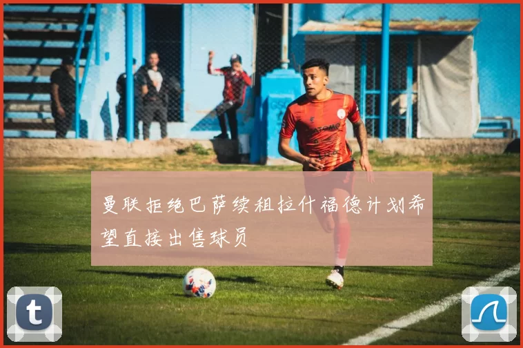 曼联拒绝巴萨续租拉什福德计划希望直接出售球员