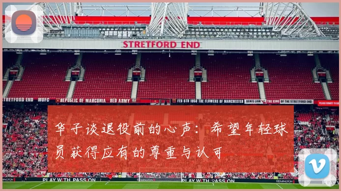 华子谈退役前的心声：希望年轻球员获得应有的尊重与认可
