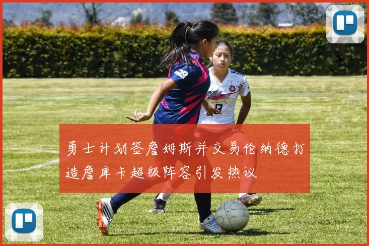 勇士计划签詹姆斯并交易伦纳德打造詹库卡超级阵容引发热议
