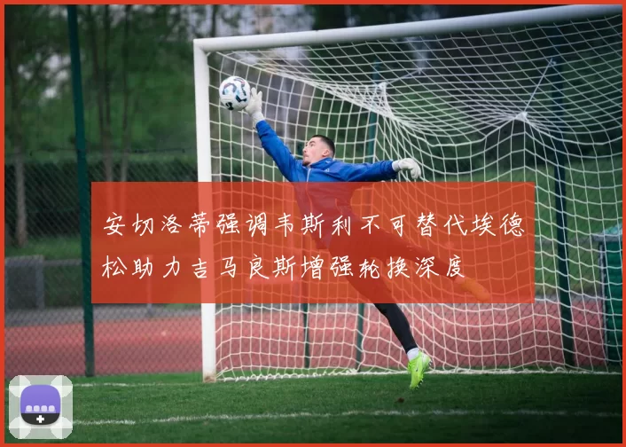 安切洛蒂强调韦斯利不可替代埃德松助力吉马良斯增强轮换深度