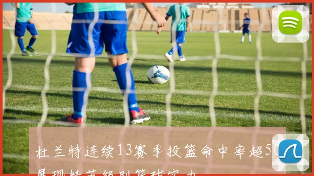 杜兰特连续13赛季投篮命中率超50展现精英级别篮球实力