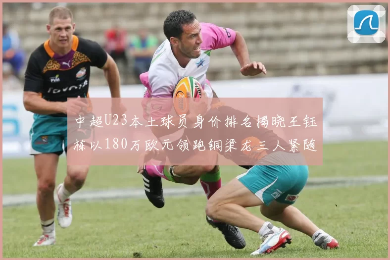 中超U23本土球员身价排名揭晓王钰栋以180万欧元领跑铜梁龙三人紧随其后