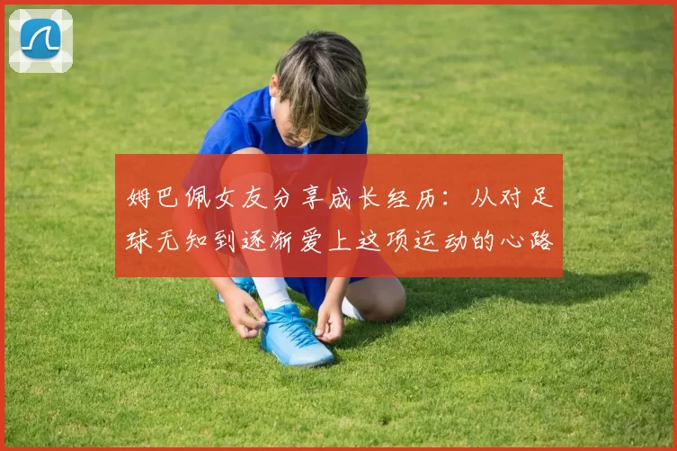 姆巴佩女友分享成长经历：从对足球无知到逐渐爱上这项运动的心路历程