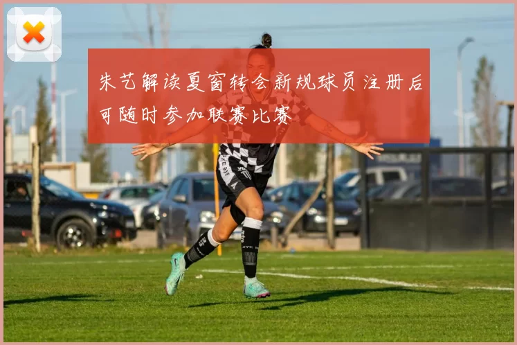朱艺解读夏窗转会新规球员注册后可随时参加联赛比赛