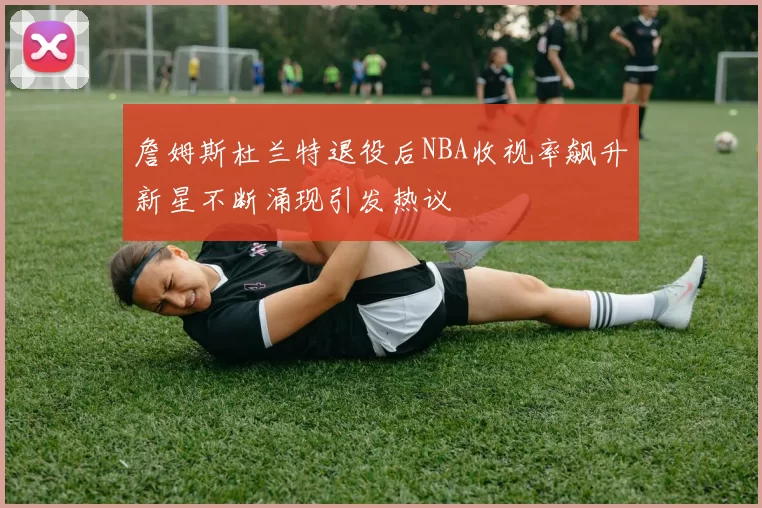 詹姆斯杜兰特退役后NBA收视率飙升新星不断涌现引发热议